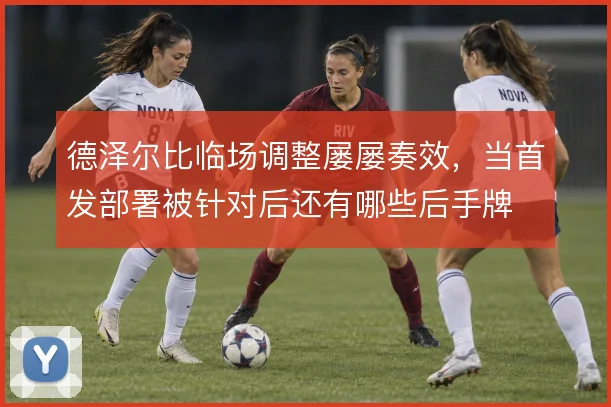 德泽尔比临场调整屡屡奏效,当首发部署被针对后还有哪些后手牌