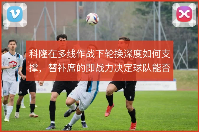 科隆在多线作战下轮换深度如何支撑,替补席的即战力决定球队能否稳住中游