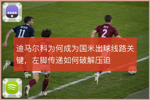 迪马尔科为何成为国米出球线路关键,左脚传递如何破解压迫