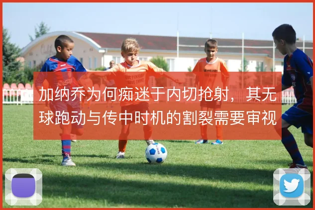加纳乔为何痴迷于内切抢射,其无球跑动与传中时机的割裂需要审视