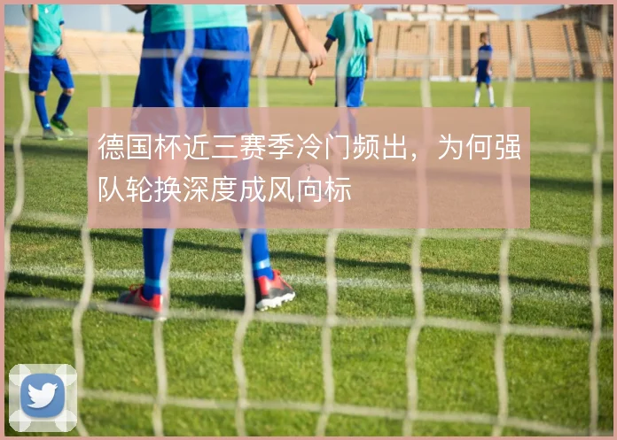 德国杯近三赛季冷门频出,为何强队轮换深度成风向标