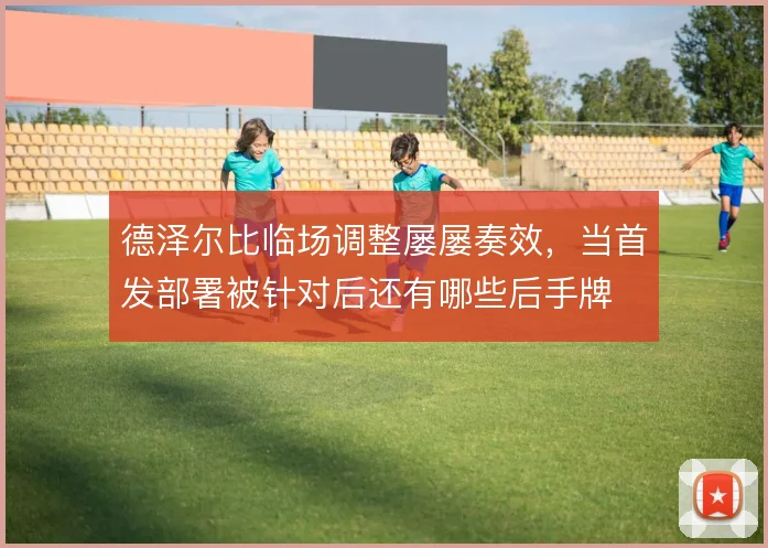 德泽尔比临场调整屡屡奏效，当首发部署被针对后还有哪些后手牌