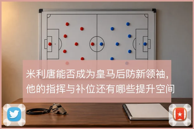 米利唐能否成为皇马后防新领袖，他的指挥与补位还有哪些提升空间