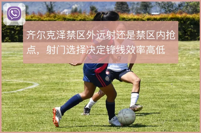 齐尔克泽禁区外远射还是禁区内抢点，射门选择决定锋线效率高低