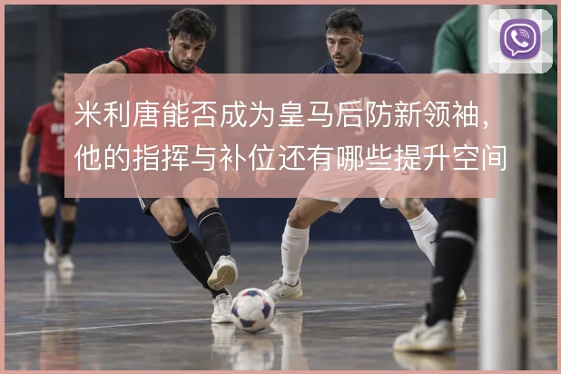 米利唐能否成为皇马后防新领袖，他的指挥与补位还有哪些提升空间