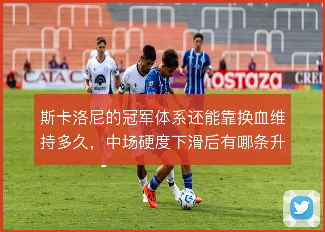 斯卡洛尼的冠军体系还能靠换血维持多久，中场硬度下滑后有哪条升级路径