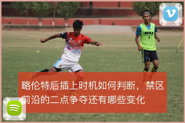 略伦特后插上时机如何判断,禁区前沿的二点争夺还有哪些变化