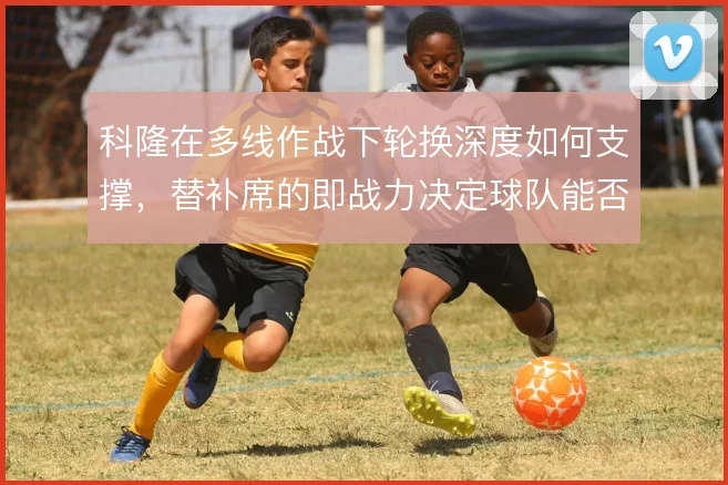 科隆在多线作战下轮换深度如何支撑，替补席的即战力决定球队能否稳住中游
